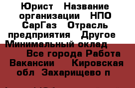 Юрист › Название организации ­ НПО СарГаз › Отрасль предприятия ­ Другое › Минимальный оклад ­ 15 000 - Все города Работа » Вакансии   . Кировская обл.,Захарищево п.